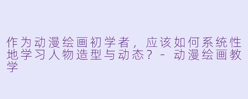 作为动漫绘画初学者，应该如何系统性地学习人物造型与动态？-动漫绘画教学