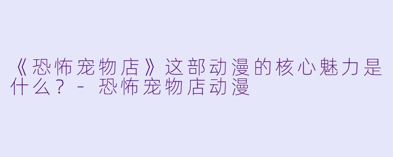《恐怖宠物店》这部动漫的核心魅力是什么？-恐怖宠物店动漫