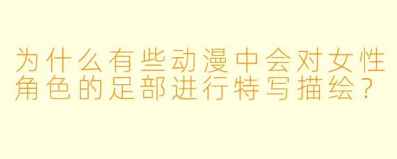 为什么有些动漫中会对女性角色的足部进行特写描绘?