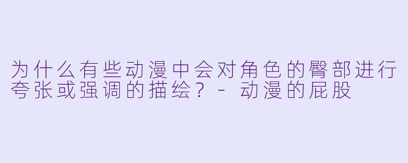为什么有些动漫中会对角色的臀部进行夸张或强调的描绘？