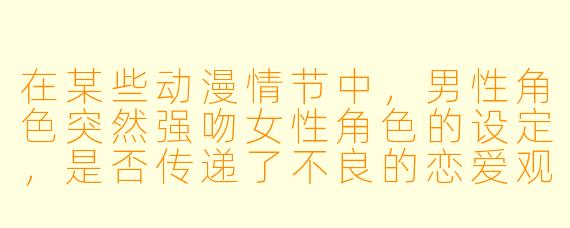 在某些动漫情节中，男性角色突然强吻女性角色的设定，是否传递了不良的恋爱观念？