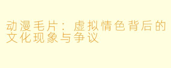 动漫毛片：虚拟情色背后的文化现象与争议
