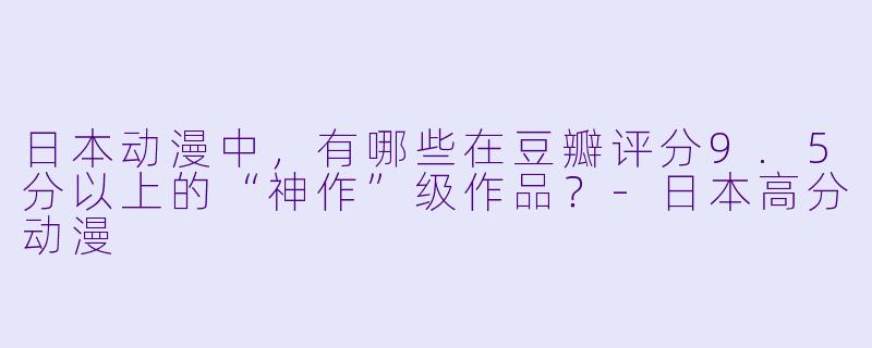 日本动漫中，有哪些在豆瓣评分9.5分以上的“神作”级作品？