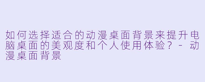 如何选择适合的动漫桌面背景来提升电脑桌面的美观度和个人使用体验？-动漫桌面背景