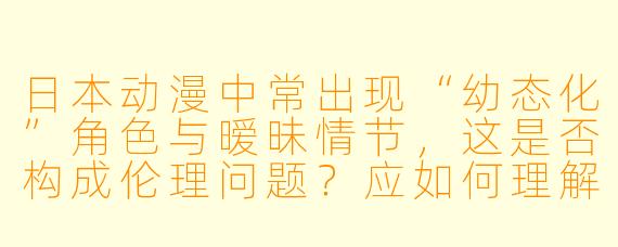 日本动漫中常出现“幼态化”角色与暧昧情节,这是否构成伦理问题?应如何理解其文化背景与受众影响?