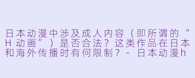 日本动漫中涉及成人内容（即所谓的“H动画”）是否合法？这类作品在日本和海外传播时有何限制？