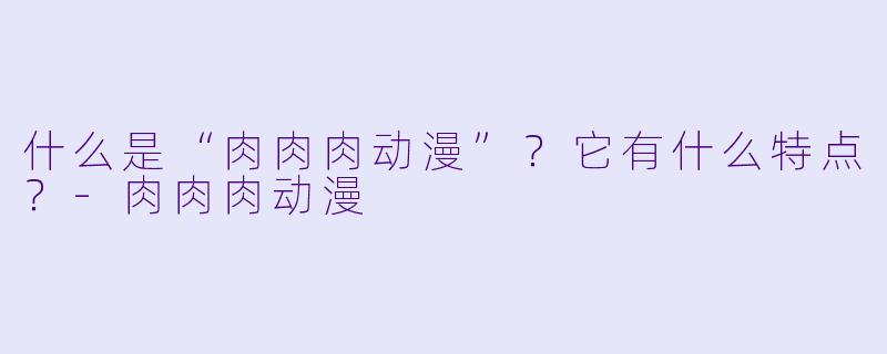 什么是“肉肉肉动漫”?它有什么特点?-肉肉肉动漫