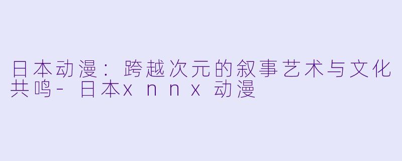 日本动漫：跨越次元的叙事艺术与文化共鸣-日本xnnx动漫