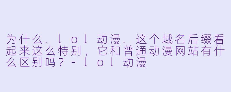 为什么.lol动漫.这个域名后缀看起来这么特别，它和普通动漫网站有什么区别吗？-lol动漫