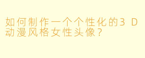 如何制作一个个性化的3D动漫风格女性头像？