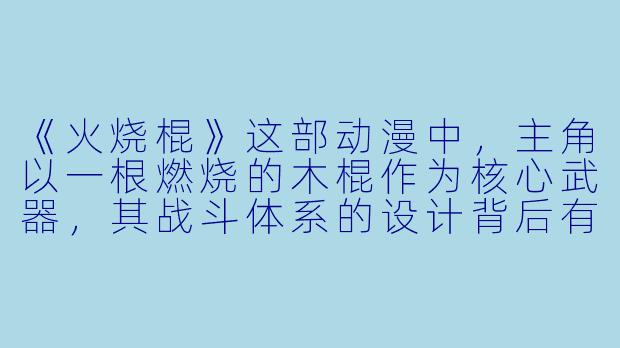 《火烧棍》这部动漫中，主角以一根燃烧的木棍作为核心武器，其战斗体系的设计背后有哪些独特的设定与象征意义？