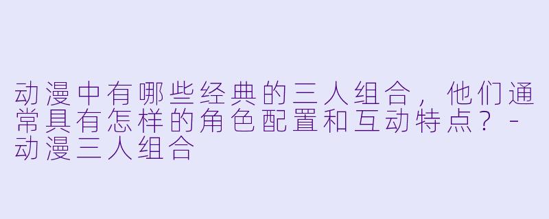 动漫中有哪些经典的三人组合，他们通常具有怎样的角色配置和互动特点？