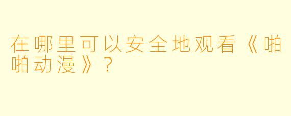在哪里可以安全地观看《啪啪动漫》？