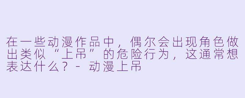 在一些动漫作品中，偶尔会出现角色做出类似“上吊”的危险行为，这通常想表达什么？-动漫上吊