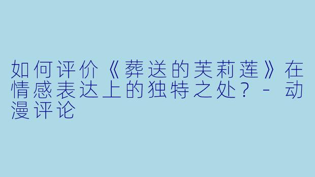 如何评价《葬送的芙莉莲》在情感表达上的独特之处？-动漫评论