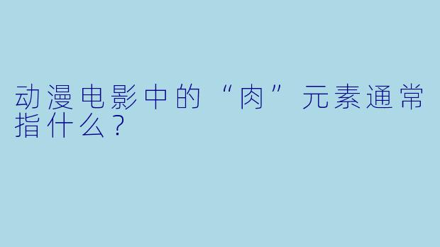 动漫电影中的“肉”元素通常指什么？