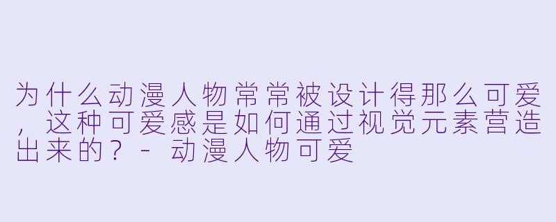 为什么动漫人物常常被设计得那么可爱,这种可爱感是如何通过视觉元素营造出来的?-动漫人物可爱