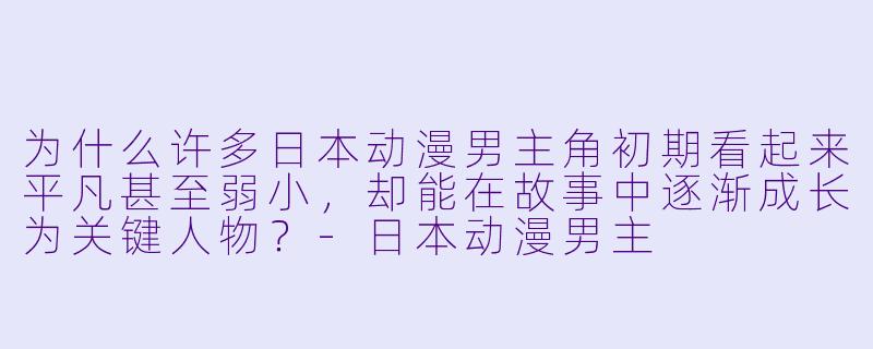 为什么许多日本动漫男主角初期看起来平凡甚至弱小，却能在故事中逐渐成长为关键人物？-日本动漫男主