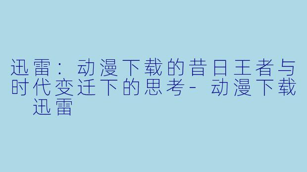 迅雷:动漫下载的昔日王者与时代变迁下的思考-动漫下载 迅雷