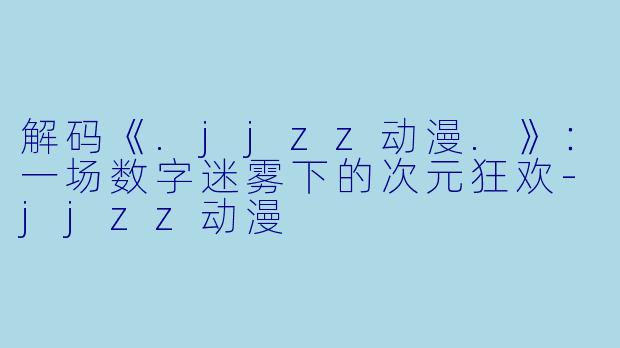 解码《.jjzz动漫.》：一场数字迷雾下的次元狂欢-jjzz动漫