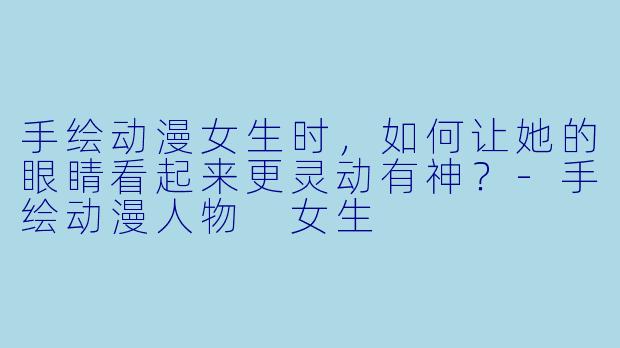 手绘动漫女生时，如何让她的眼睛看起来更灵动有神？-手绘动漫人物 女生