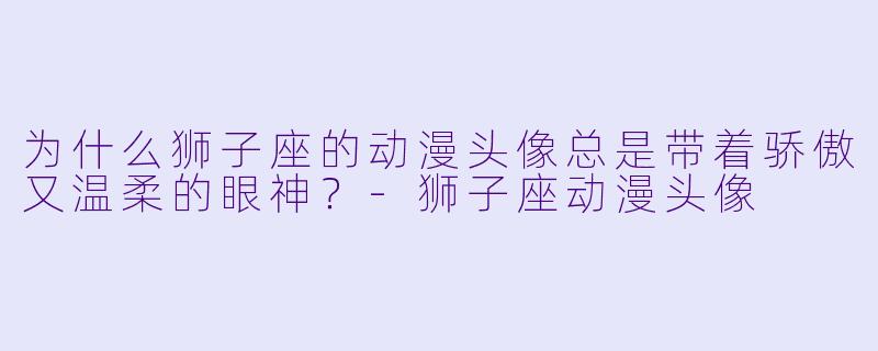 为什么狮子座的动漫头像总是带着骄傲又温柔的眼神？-狮子座动漫头像