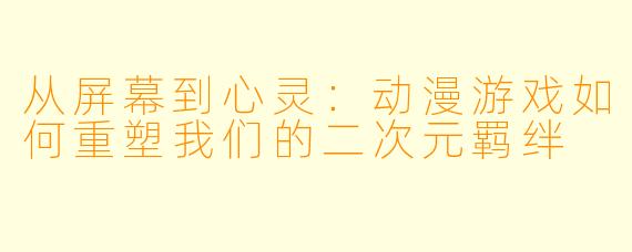 从屏幕到心灵：动漫游戏如何重塑我们的二次元羁绊