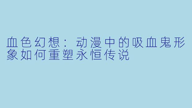 血色幻想:动漫中的吸血鬼形象如何重塑永恒传说