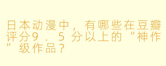 日本动漫中，有哪些在豆瓣评分9.5分以上的“神作”级作品？