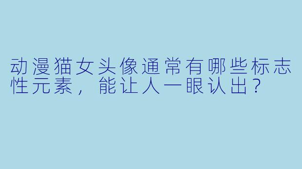 动漫猫女头像通常有哪些标志性元素，能让人一眼认出？