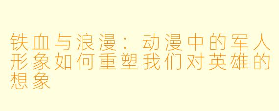 铁血与浪漫:动漫中的军人形象如何重塑我们对英雄的想象