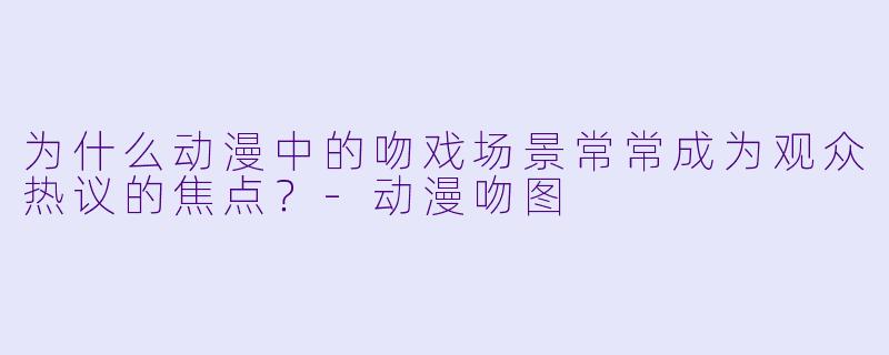 为什么动漫中的吻戏场景常常成为观众热议的焦点？-动漫吻图
