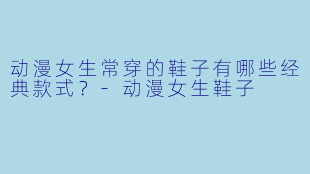 动漫女生常穿的鞋子有哪些经典款式？