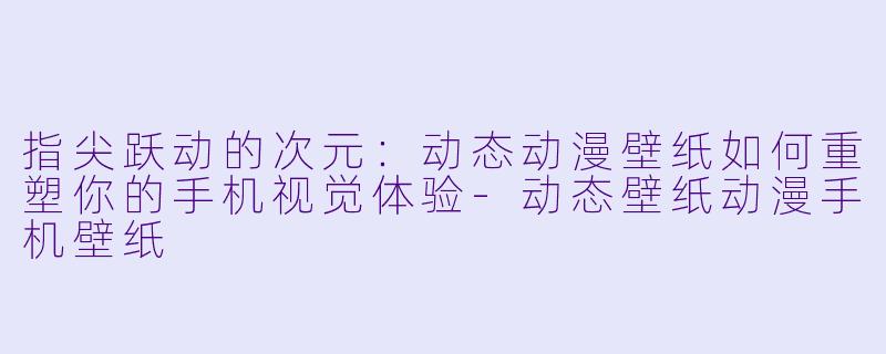 指尖跃动的次元:动态动漫壁纸如何重塑你的手机视觉体验-动态壁纸动漫手机壁纸