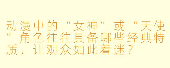 动漫中的“女神”或“天使”角色往往具备哪些经典特质，让观众如此着迷？
