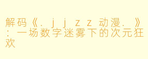 解码《.jjzz动漫.》：一场数字迷雾下的次元狂欢