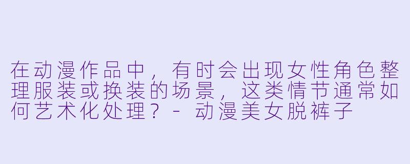在动漫作品中，有时会出现女性角色整理服装或换装的场景，这类情节通常如何艺术化处理？-动漫美女脱裤子
