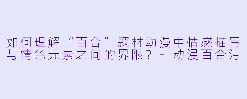 如何理解“百合”题材动漫中情感描写与情色元素之间的界限？-动漫百合污