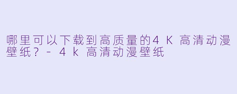 哪里可以下载到高质量的4K高清动漫壁纸？-4k高清动漫壁纸