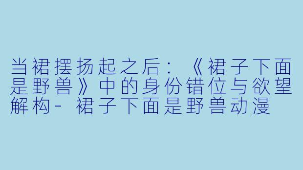 当裙摆扬起之后：《裙子下面是野兽》中的身份错位与欲望解构-裙子下面是野兽动漫