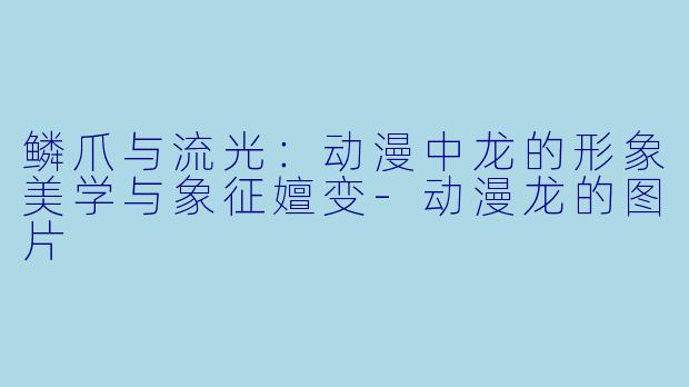 鳞爪与流光：动漫中龙的形象美学与象征嬗变-动漫龙的图片