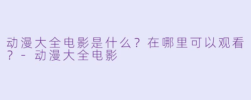 动漫大全电影是什么?在哪里可以观看?-动漫大全电影