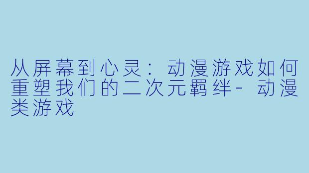 从屏幕到心灵：动漫游戏如何重塑我们的二次元羁绊-动漫类游戏