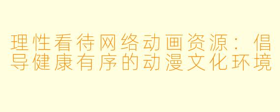 理性看待网络动画资源：倡导健康有序的动漫文化环境