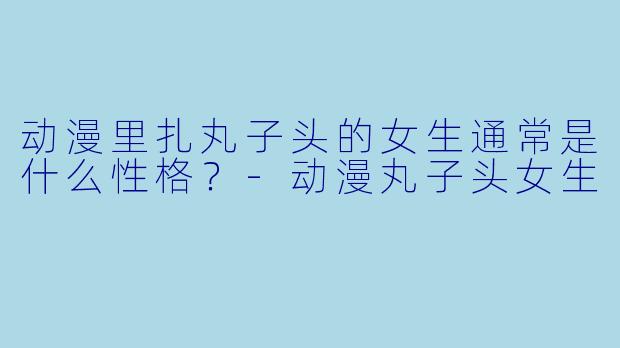 动漫里扎丸子头的女生通常是什么性格？-动漫丸子头女生