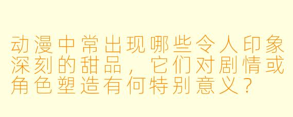 动漫中常出现哪些令人印象深刻的甜品，它们对剧情或角色塑造有何特别意义？
