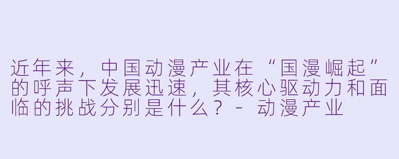 近年来，中国动漫产业在“国漫崛起”的呼声下发展迅速，其核心驱动力和面临的挑战分别是什么？-动漫产业