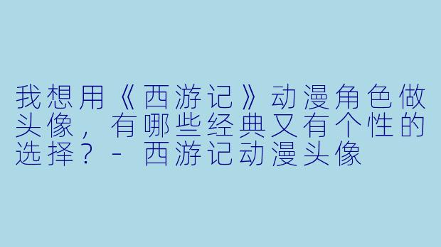 我想用《西游记》动漫角色做头像,有哪些经典又有个性的选择?-西游记动漫头像