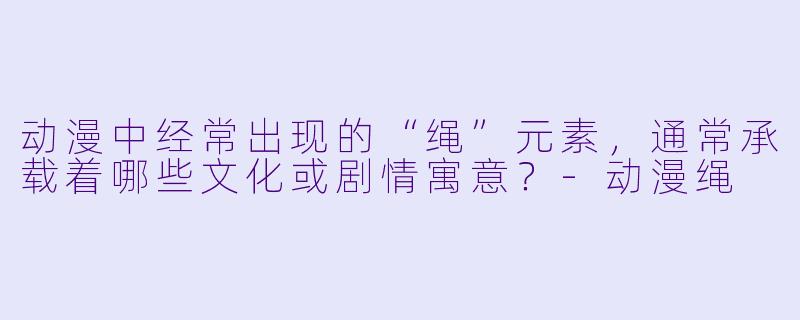 动漫中经常出现的“绳”元素，通常承载着哪些文化或剧情寓意？