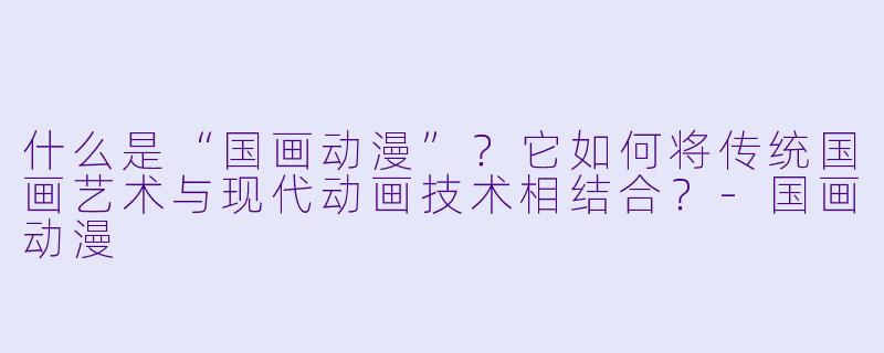 什么是“国画动漫”？它如何将传统国画艺术与现代动画技术相结合？-国画动漫